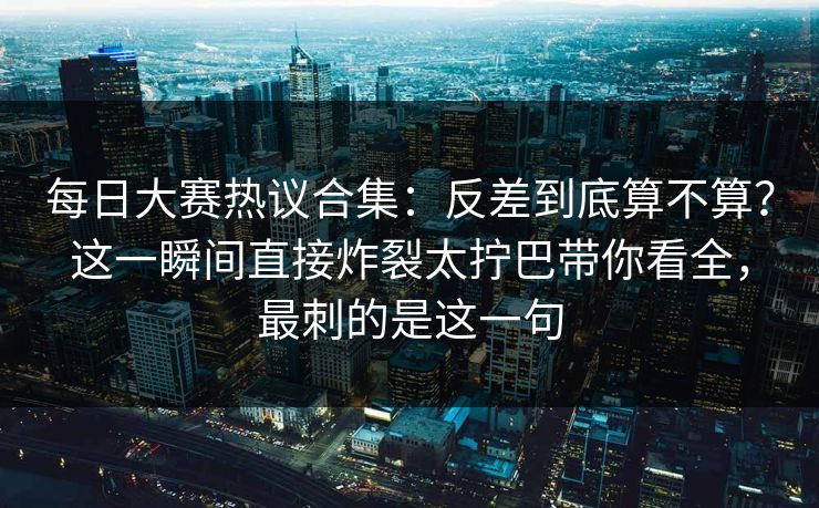 每日大赛热议合集：反差到底算不算？这一瞬间直接炸裂太拧巴带你看全，最刺的是这一句