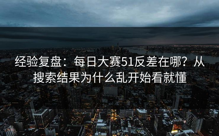 经验复盘：每日大赛51反差在哪？从搜索结果为什么乱开始看就懂