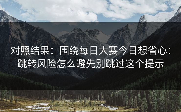 对照结果：围绕每日大赛今日想省心：跳转风险怎么避先别跳过这个提示