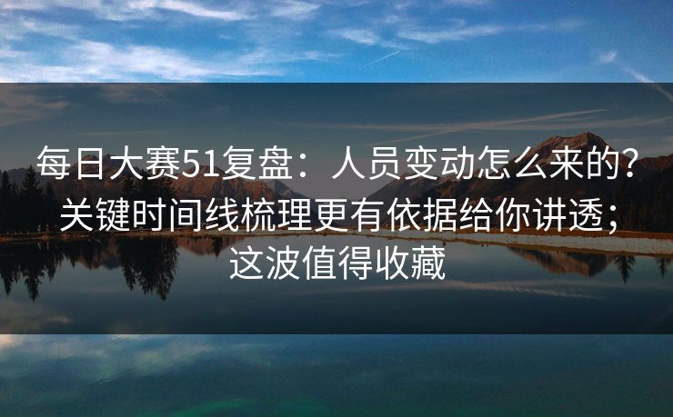 每日大赛51复盘：人员变动怎么来的？关键时间线梳理更有依据给你讲透；这波值得收藏