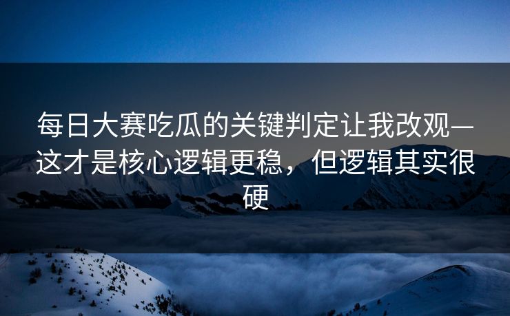 每日大赛吃瓜的关键判定让我改观—这才是核心逻辑更稳，但逻辑其实很硬