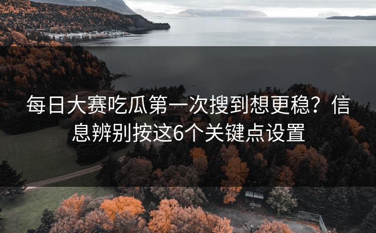 每日大赛吃瓜第一次搜到想更稳？信息辨别按这6个关键点设置