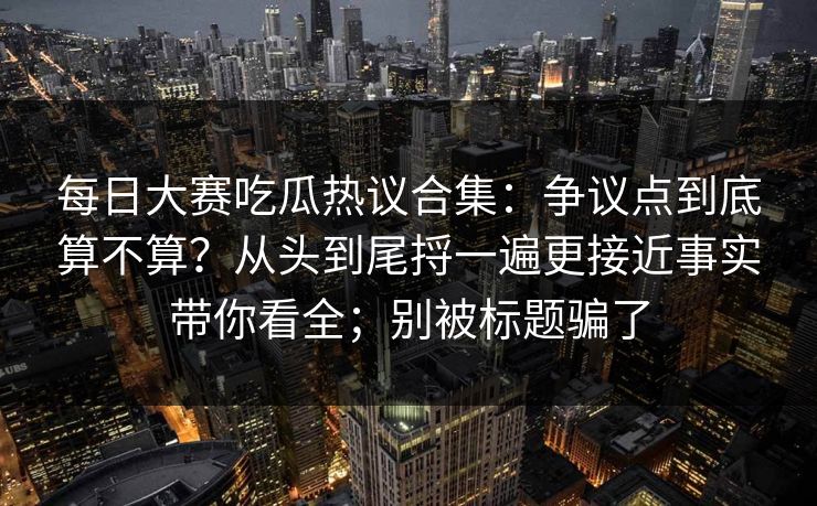 每日大赛吃瓜热议合集：争议点到底算不算？从头到尾捋一遍更接近事实带你看全；别被标题骗了