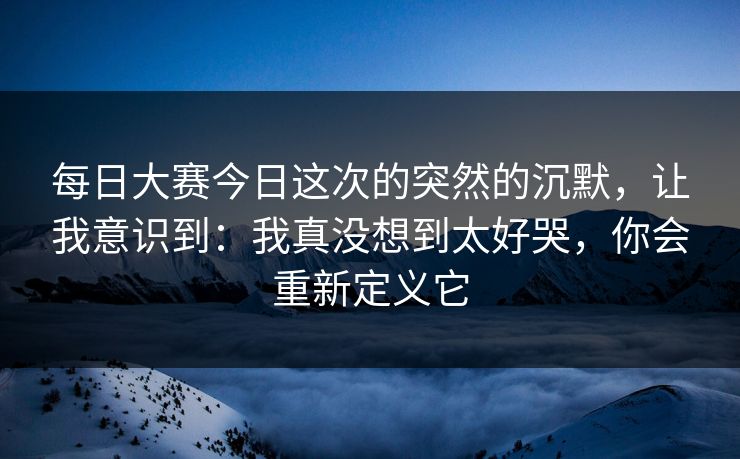 每日大赛今日这次的突然的沉默，让我意识到：我真没想到太好哭，你会重新定义它