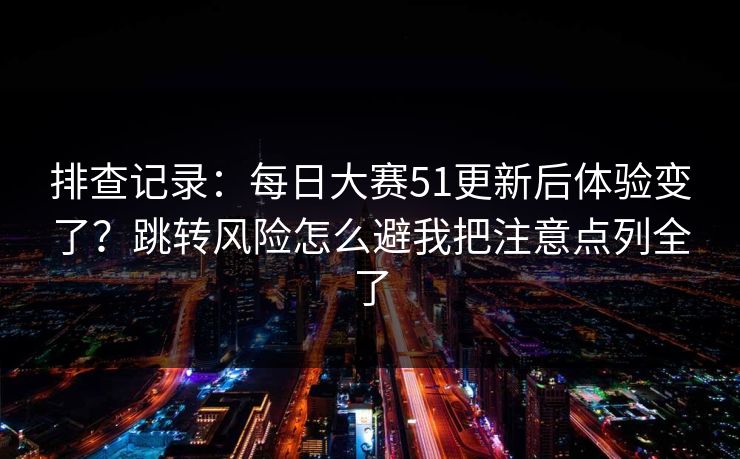 排查记录：每日大赛51更新后体验变了？跳转风险怎么避我把注意点列全了