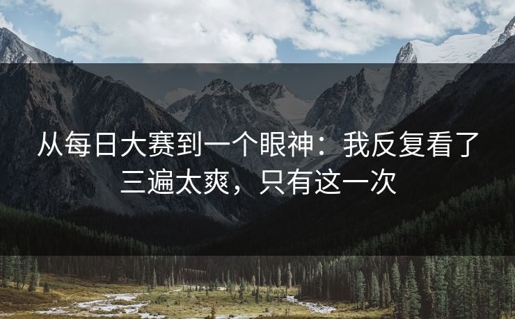 从每日大赛到一个眼神：我反复看了三遍太爽，只有这一次