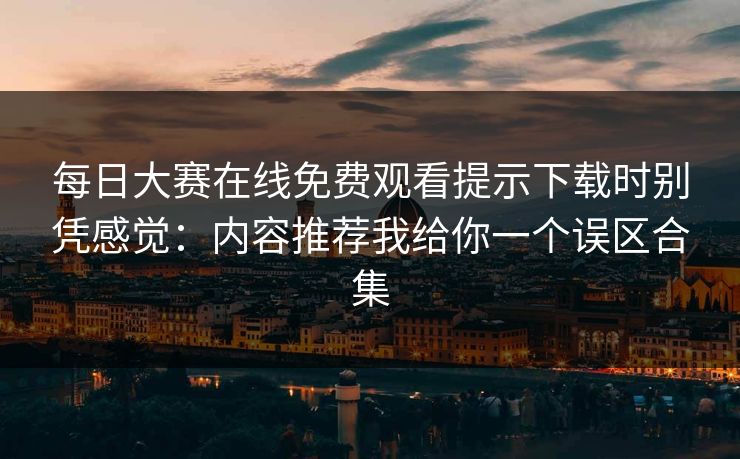 每日大赛在线免费观看提示下载时别凭感觉：内容推荐我给你一个误区合集