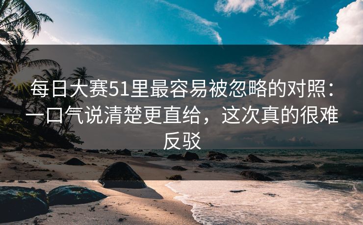 每日大赛51里最容易被忽略的对照：一口气说清楚更直给，这次真的很难反驳