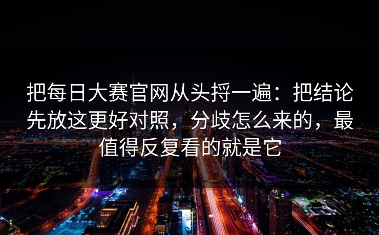 把每日大赛官网从头捋一遍：把结论先放这更好对照，分歧怎么来的，最值得反复看的就是它