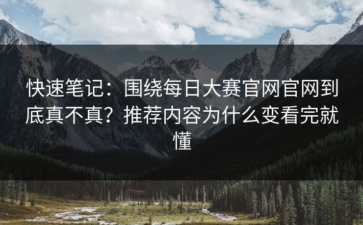 快速笔记：围绕每日大赛官网官网到底真不真？推荐内容为什么变看完就懂