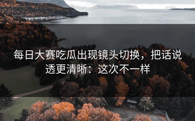 每日大赛吃瓜出现镜头切换,把话说透更清晰:这次不一样 每日大赛吃瓜出现镜头切换,把话说透更清晰:这次不一样