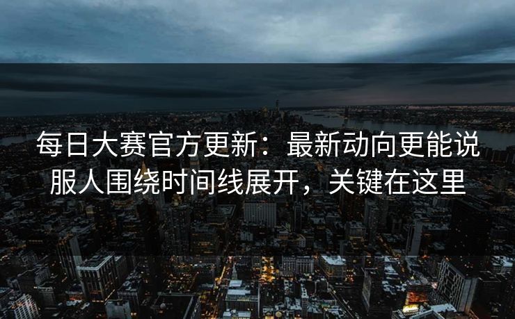 每日大赛官方更新：最新动向更能说服人围绕时间线展开，关键在这里
