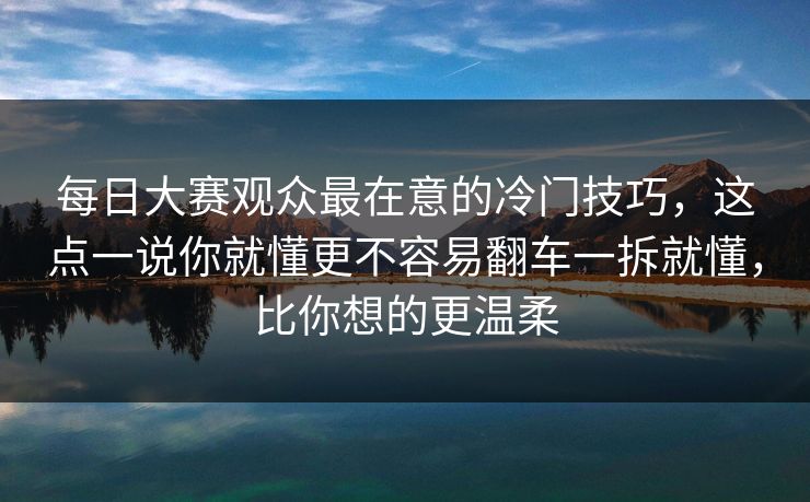 每日大赛观众最在意的冷门技巧，这点一说你就懂更不容易翻车一拆就懂，比你想的更温柔