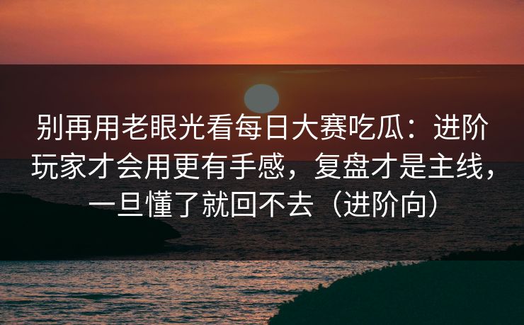 别再用老眼光看每日大赛吃瓜：进阶玩家才会用更有手感，复盘才是主线，一旦懂了就回不去（进阶向）