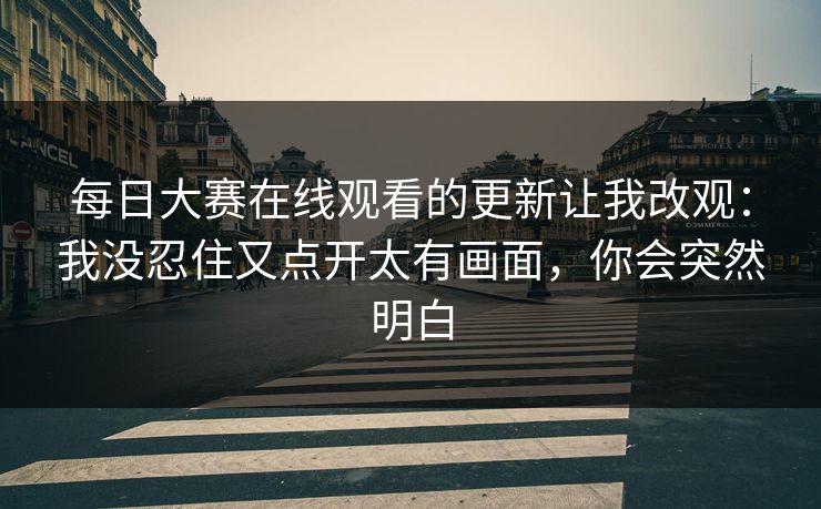 每日大赛在线观看的更新让我改观：我没忍住又点开太有画面，你会突然明白