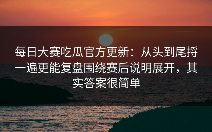 每日大赛吃瓜官方更新：从头到尾捋一遍更能复盘围绕赛后说明展开，其实答案很简单