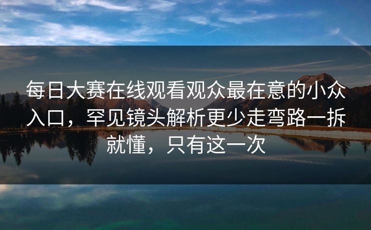 每日大赛在线观看观众最在意的小众入口，罕见镜头解析更少走弯路一拆就懂，只有这一次