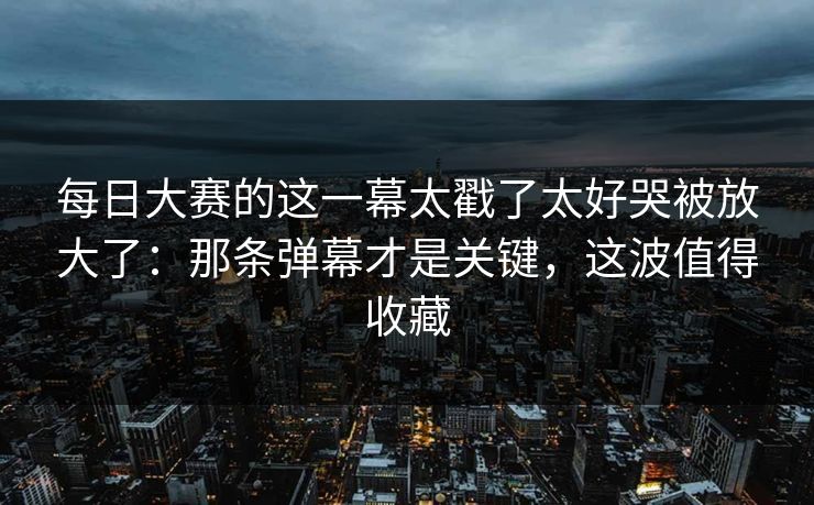 每日大赛的这一幕太戳了太好哭被放大了：那条弹幕才是关键，这波值得收藏