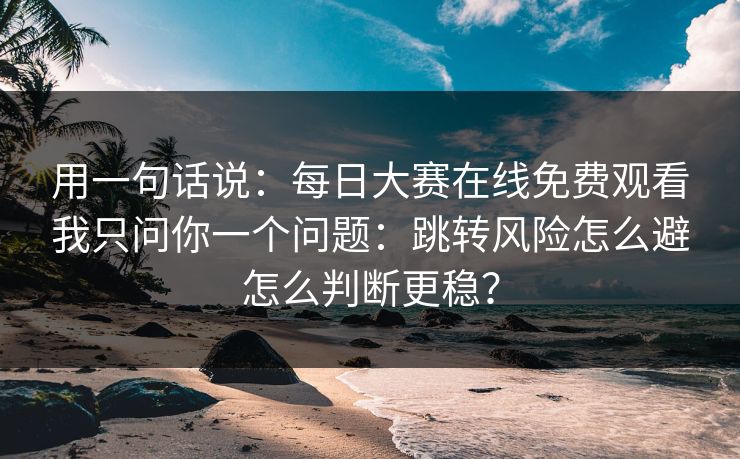用一句话说：每日大赛在线免费观看我只问你一个问题：跳转风险怎么避怎么判断更稳？