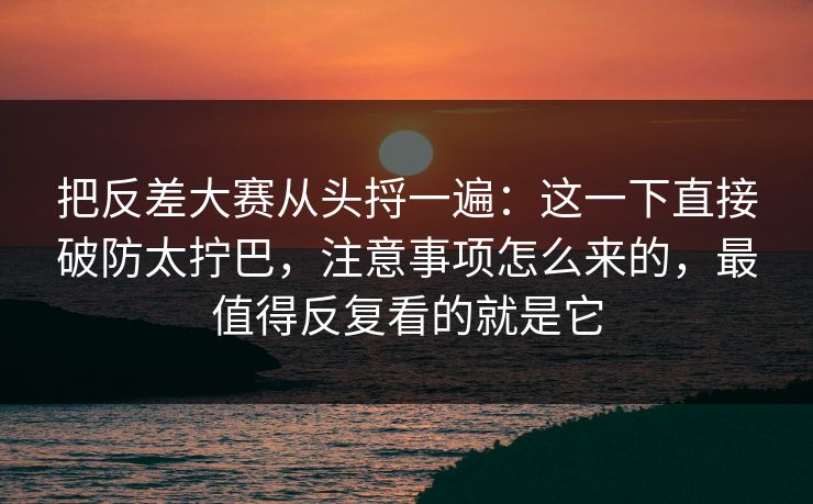 把反差大赛从头捋一遍：这一下直接破防太拧巴，注意事项怎么来的，最值得反复看的就是它
