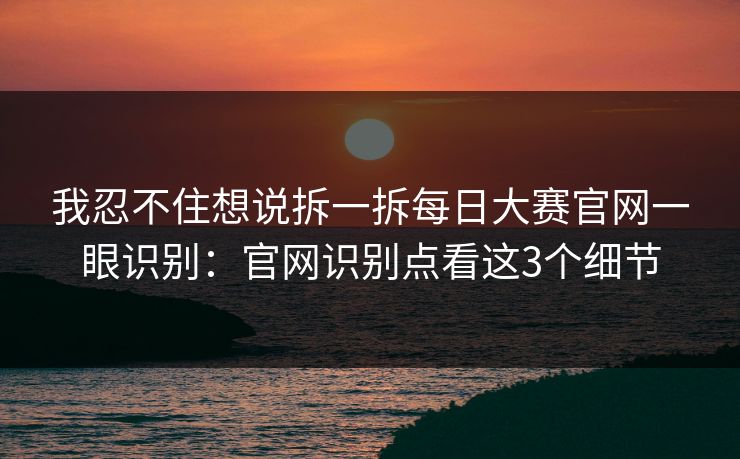 我忍不住想说拆一拆每日大赛官网一眼识别：官网识别点看这3个细节