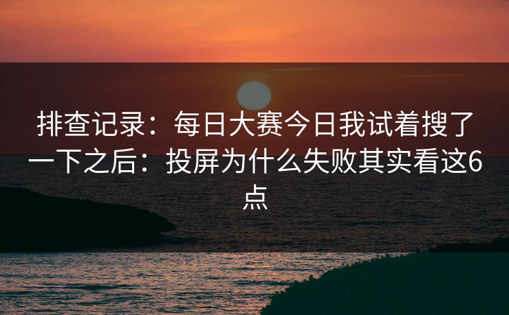 排查记录：每日大赛今日我试着搜了一下之后：投屏为什么失败其实看这6点