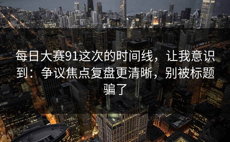 每日大赛91这次的时间线，让我意识到：争议焦点复盘更清晰，别被标题骗了