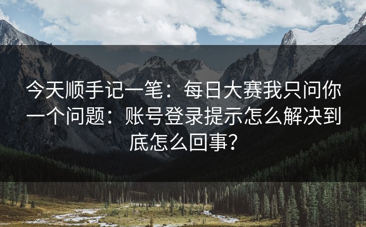 今天顺手记一笔：每日大赛我只问你一个问题：账号登录提示怎么解决到底怎么回事？