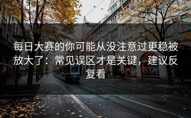 每日大赛的你可能从没注意过更稳被放大了:常见误区才是关键,建议反复看 每日大赛的你可能从没注意过更稳被放大了:常见误区才是关键,建议反复看
