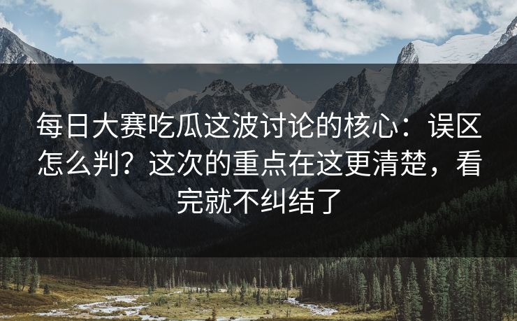 每日大赛吃瓜这波讨论的核心：误区怎么判？这次的重点在这更清楚，看完就不纠结了