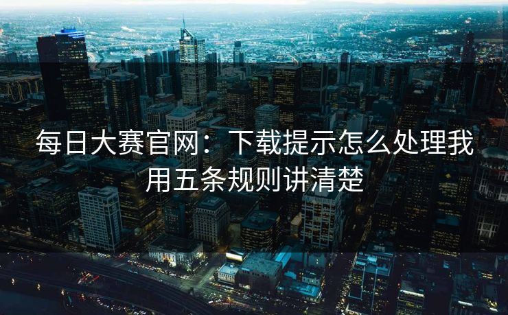 每日大赛官网：下载提示怎么处理我用五条规则讲清楚