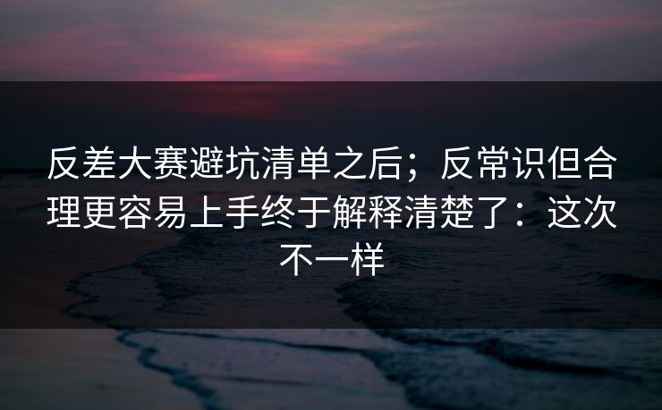 反差大赛避坑清单之后;反常识但合理更容易上手终于解释清楚了:这次不一样 反差大赛避坑清单之后;反常识但合理更容易上手终于解释清楚了:这次不一样