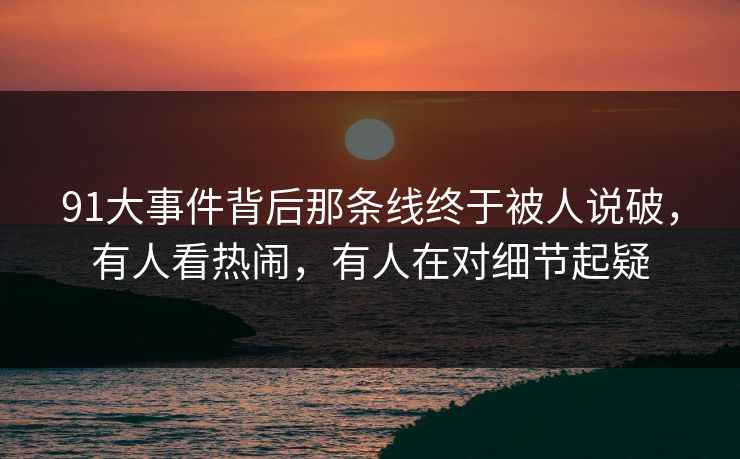 91大事件背后那条线终于被人说破，有人看热闹，有人在对细节起疑