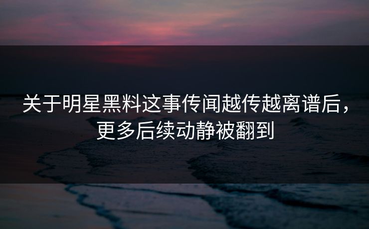 关于明星黑料这事传闻越传越离谱后，更多后续动静被翻到
