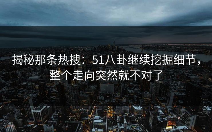 揭秘那条热搜:51八卦继续挖掘细节,整个走向突然就不对了 揭秘那条热搜:51八卦继续挖掘细节,整个走向突然就不对了