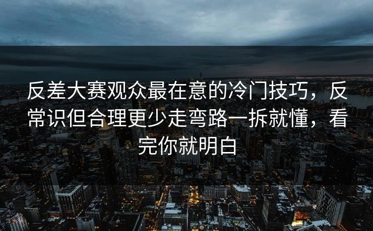 反差大赛观众最在意的冷门技巧，反常识但合理更少走弯路一拆就懂，看完你就明白