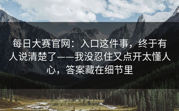 每日大赛官网：入口这件事，终于有人说清楚了——我没忍住又点开太懂人心，答案藏在细节里