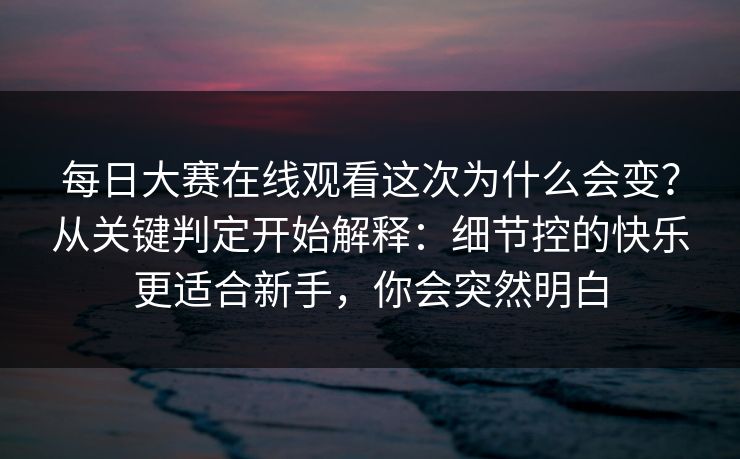 每日大赛在线观看这次为什么会变？从关键判定开始解释：细节控的快乐更适合新手，你会突然明白