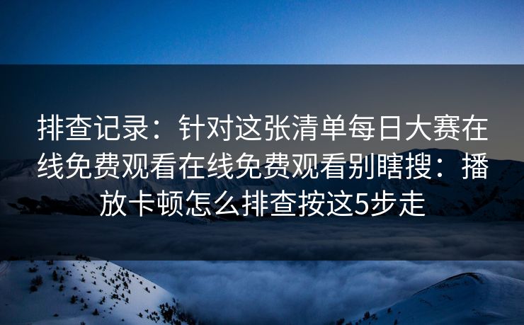 排查记录：针对这张清单每日大赛在线免费观看在线免费观看别瞎搜：播放卡顿怎么排查按这5步走