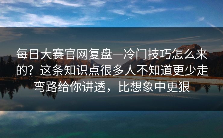 每日大赛官网复盘—冷门技巧怎么来的？这条知识点很多人不知道更少走弯路给你讲透，比想象中更狠