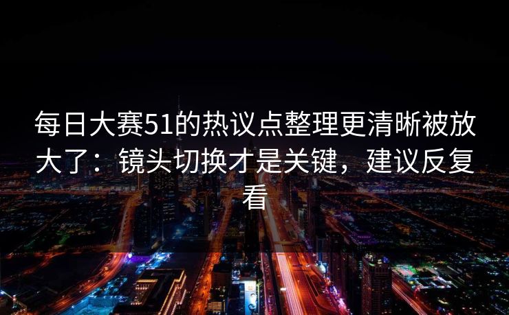 每日大赛51的热议点整理更清晰被放大了：镜头切换才是关键，建议反复看