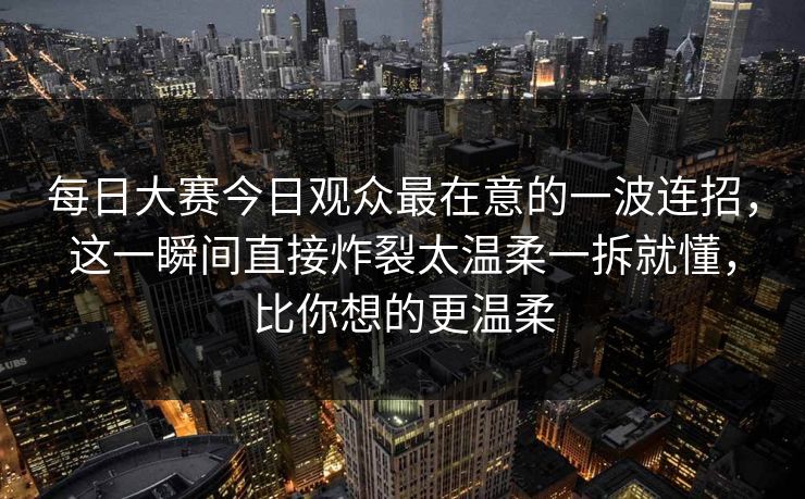 每日大赛今日观众最在意的一波连招，这一瞬间直接炸裂太温柔一拆就懂，比你想的更温柔