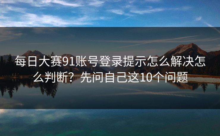每日大赛91账号登录提示怎么解决怎么判断？先问自己这10个问题