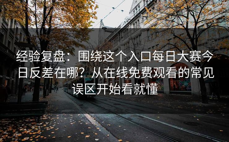 经验复盘：围绕这个入口每日大赛今日反差在哪？从在线免费观看的常见误区开始看就懂