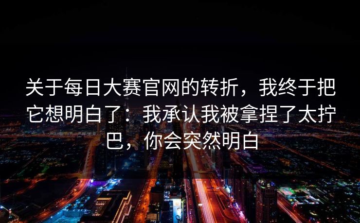 关于每日大赛官网的转折，我终于把它想明白了：我承认我被拿捏了太拧巴，你会突然明白