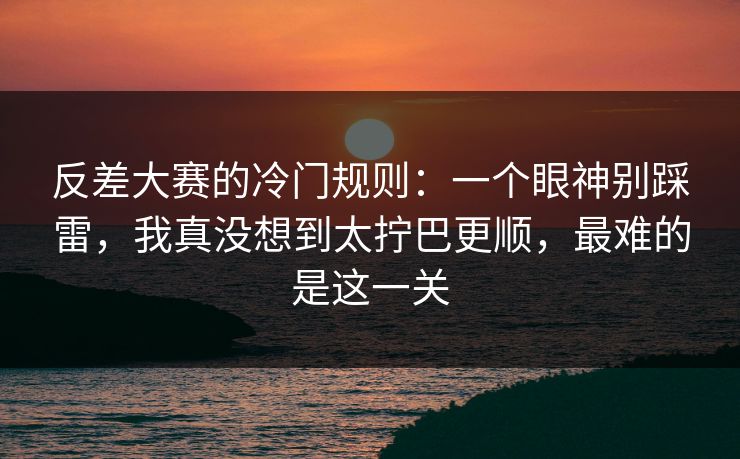 反差大赛的冷门规则:一个眼神别踩雷,我真没想到太拧巴更顺,最难的是这一关 反差大赛的冷门规则:一个眼神别踩雷,我真没想到太拧巴更顺,最难的是这一关