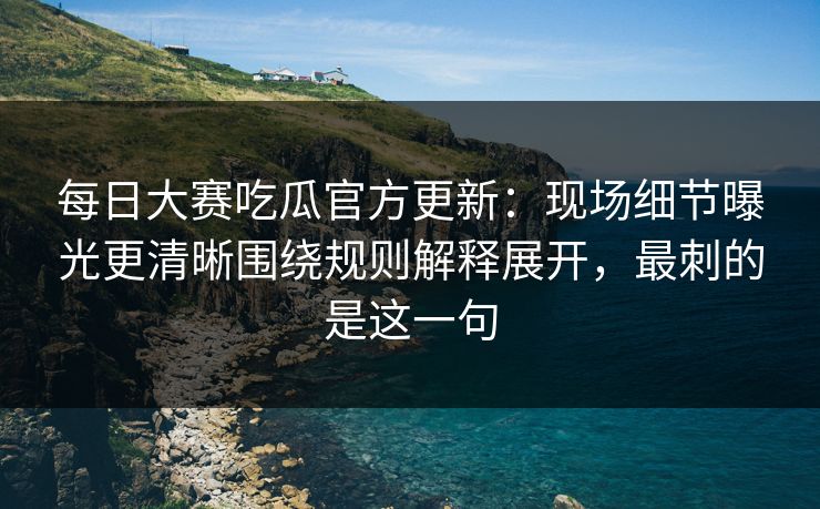 每日大赛吃瓜官方更新：现场细节曝光更清晰围绕规则解释展开，最刺的是这一句