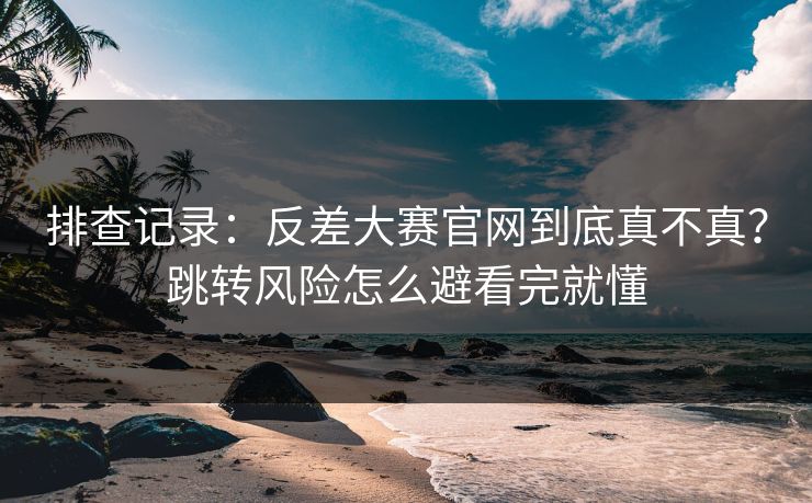 排查记录：反差大赛官网到底真不真？跳转风险怎么避看完就懂