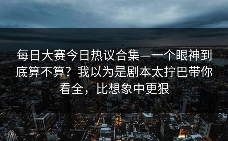 每日大赛今日热议合集—一个眼神到底算不算？我以为是剧本太拧巴带你看全，比想象中更狠