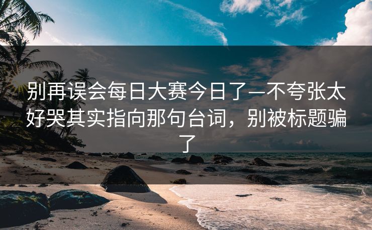 别再误会每日大赛今日了—不夸张太好哭其实指向那句台词，别被标题骗了